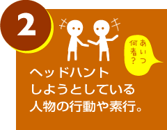 ヘッドハントしようとしている人物の行動や素行。