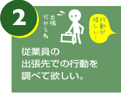 従業員の出張先での行動を調べて欲しい。